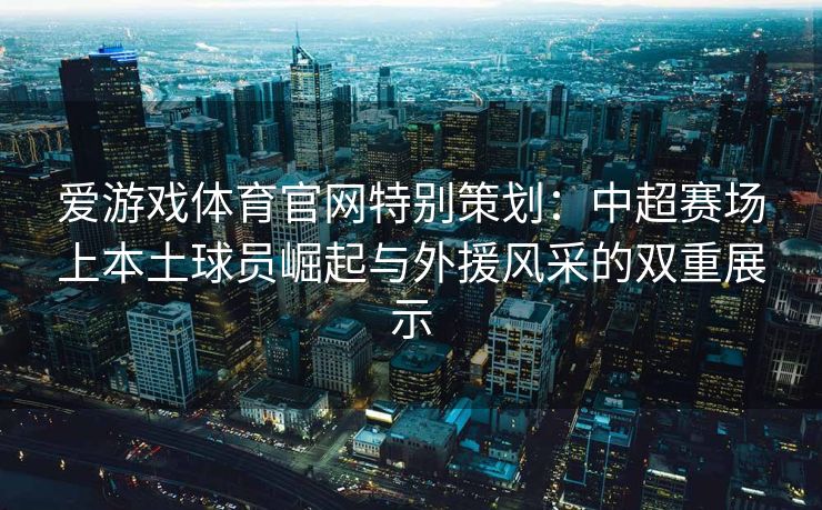 爱游戏体育官网特别策划：中超赛场上本土球员崛起与外援风采的双重展示