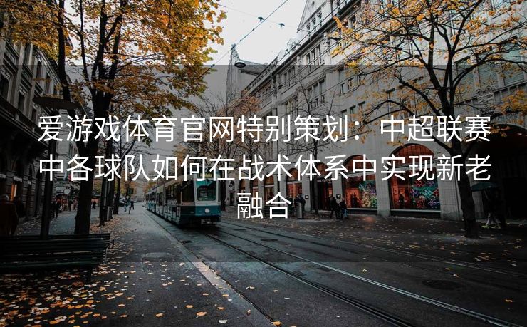 爱游戏体育官网特别策划：中超联赛中各球队如何在战术体系中实现新老融合