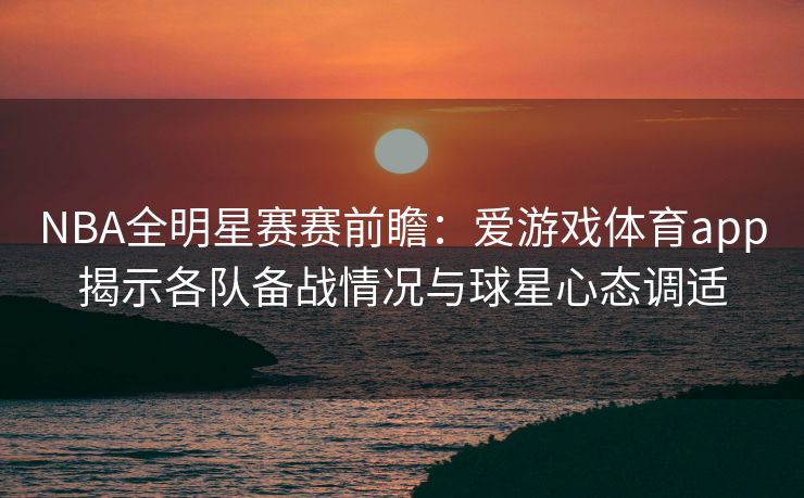 NBA全明星赛赛前瞻：爱游戏体育app揭示各队备战情况与球星心态调适