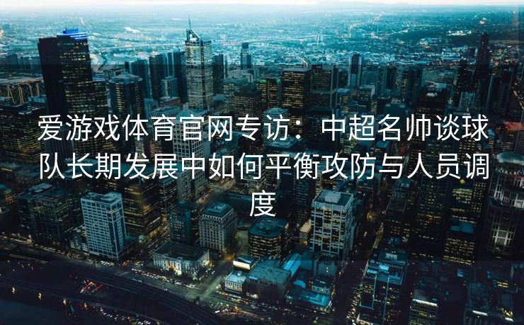 爱游戏体育官网专访：中超名帅谈球队长期发展中如何平衡攻防与人员调度
