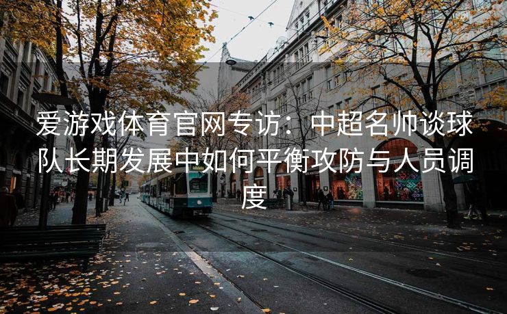 爱游戏体育官网专访：中超名帅谈球队长期发展中如何平衡攻防与人员调度