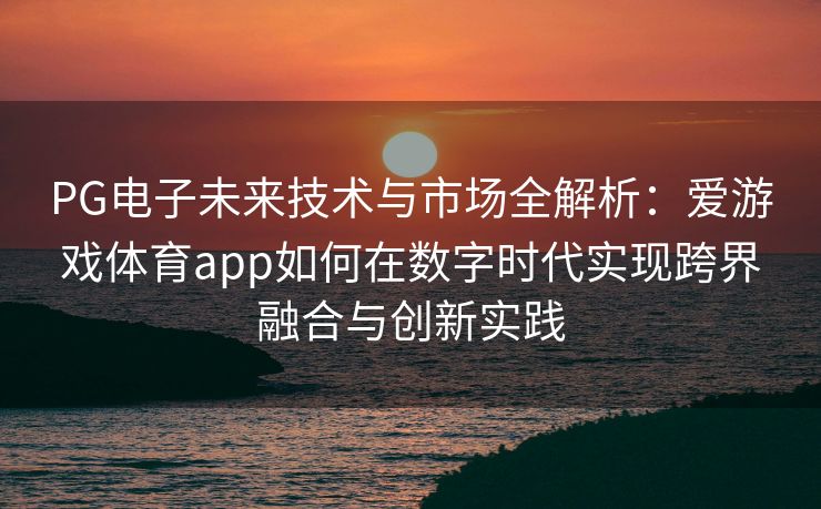PG电子未来技术与市场全解析：爱游戏体育app如何在数字时代实现跨界融合与创新实践