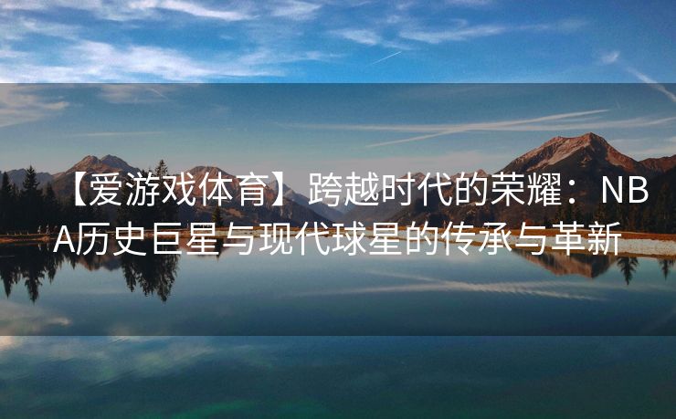 【爱游戏体育】跨越时代的荣耀：NBA历史巨星与现代球星的传承与革新