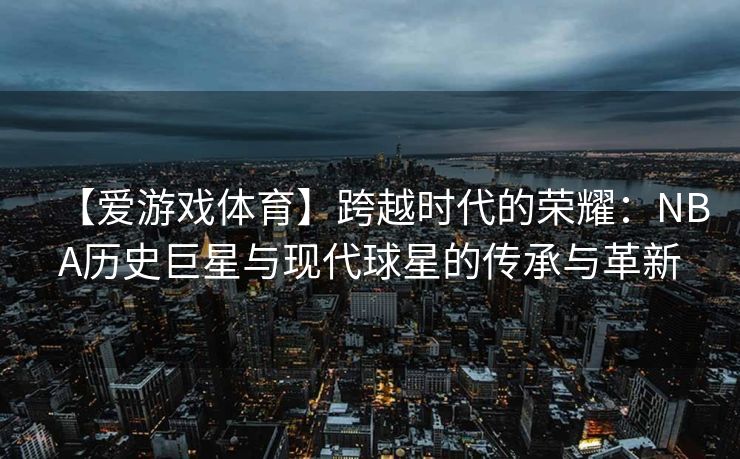 【爱游戏体育】跨越时代的荣耀：NBA历史巨星与现代球星的传承与革新