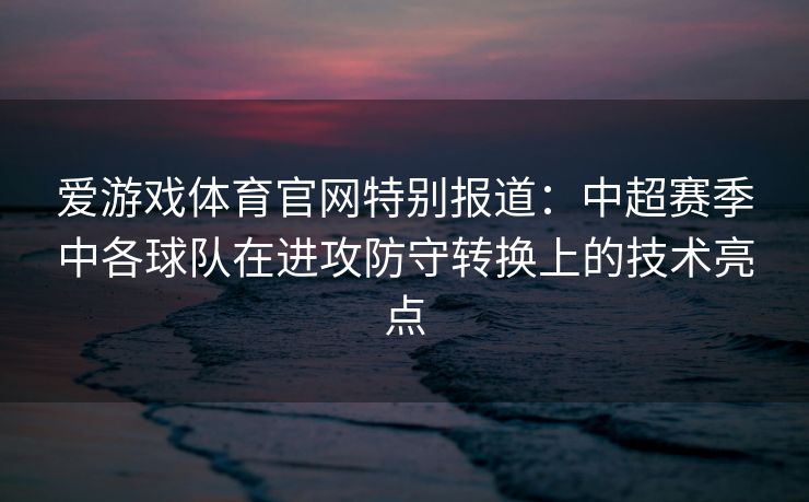 爱游戏体育官网特别报道：中超赛季中各球队在进攻防守转换上的技术亮点