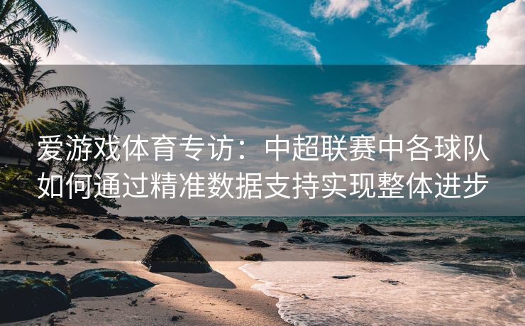 爱游戏体育专访：中超联赛中各球队如何通过精准数据支持实现整体进步