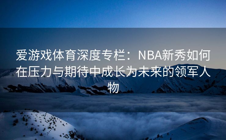 爱游戏体育深度专栏：NBA新秀如何在压力与期待中成长为未来的领军人物