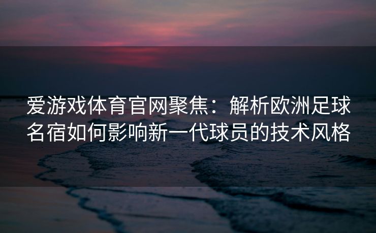 爱游戏体育官网聚焦：解析欧洲足球名宿如何影响新一代球员的技术风格